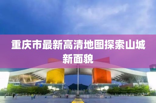 重庆市最新高清地图探索山城新面貌