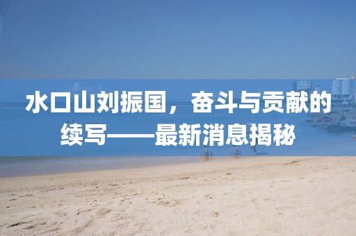水口山刘振国，奋斗与贡献的续写——最新消息揭秘