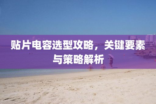 贴片电容选型攻略，关键要素与策略解析