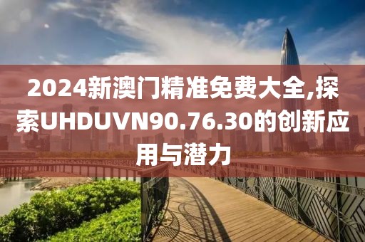 2024新澳门精准免费大全,探索UHDUVN90.76.30的创新应用与潜力