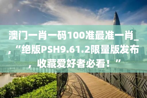 澳门一肖一码100准最准一肖_,“绝版PSH9.61.2限量版发布，收藏爱好者必看！”