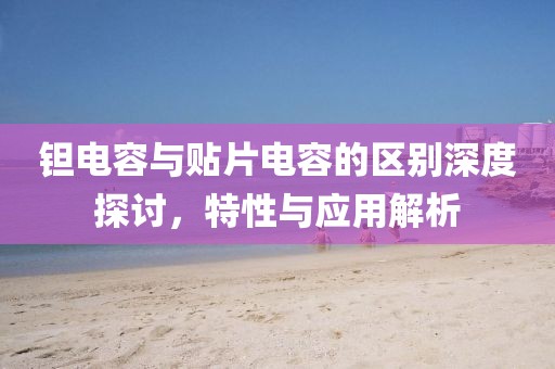 钽电容与贴片电容的区别深度探讨，特性与应用解析