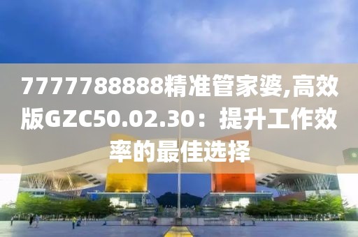 7777788888精准管家婆,高效版GZC50.02.30：提升工作效率的最佳选择