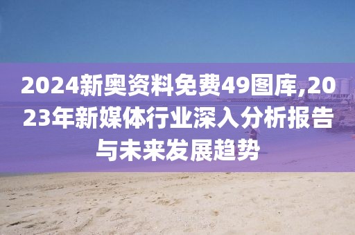 2024新奥资料免费49图库,2023年新媒体行业深入分析报告与未来发展趋势