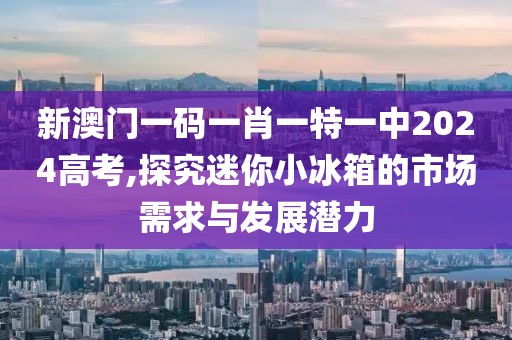 新澳门一码一肖一特一中2024高考,探究迷你小冰箱的市场需求与发展潜力
