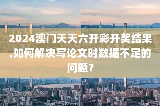 2024澳门天天六开彩开奖结果,如何解决写论文时数据不足的问题？