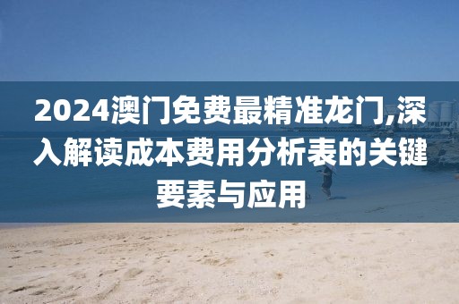 2024澳门免费最精准龙门,深入解读成本费用分析表的关键要素与应用