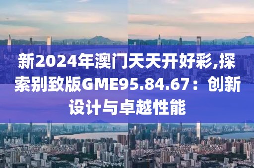 新2024年澳门天天开好彩,探索别致版GME95.84.67：创新设计与卓越性能