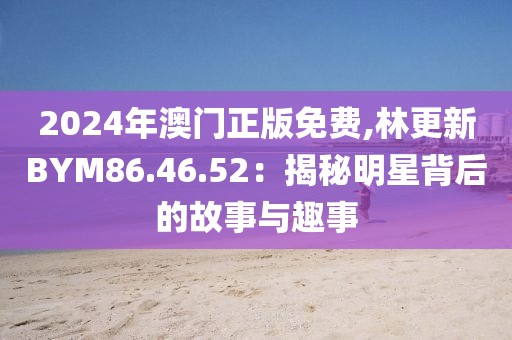 2024年澳门正版免费,林更新BYM86.46.52：揭秘明星背后的故事与趣事