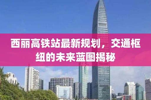 西丽高铁站最新规划，交通枢纽的未来蓝图揭秘