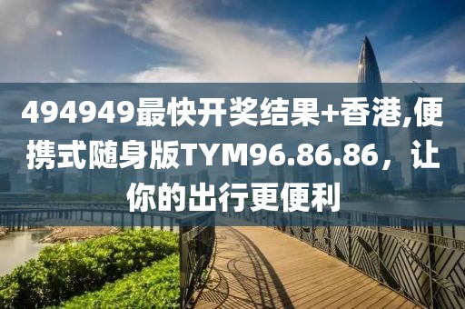 494949最快开奖结果+香港,便携式随身版TYM96.86.86，让你的出行更便利