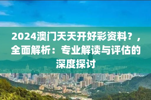 2024澳门天天开好彩资料？,全面解析：专业解读与评估的深度探讨