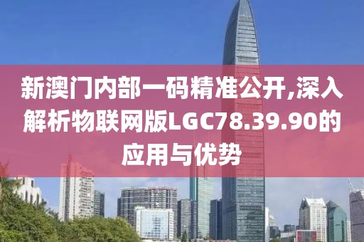 新澳门内部一码精准公开,深入解析物联网版LGC78.39.90的应用与优势