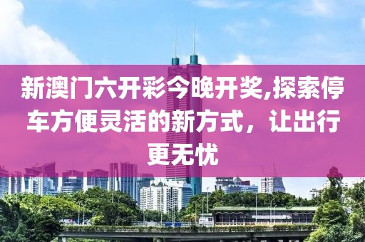 新澳门六开彩今晚开奖,探索停车方便灵活的新方式，让出行更无忧