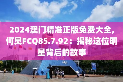 2024澳门精准正版免费大全,何炅FCQ85.7.92：揭秘这位明星背后的故事