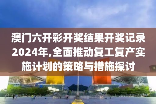 澳门六开彩开奖结果开奖记录2024年,全面推动复工复产实施计划的策略与措施探讨