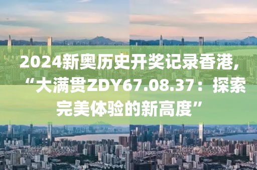 2024新奥历史开奖记录香港,“大满贯ZDY67.08.37：探索完美体验的新高度”