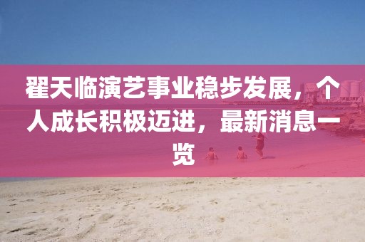 翟天临演艺事业稳步发展，个人成长积极迈进，最新消息一览