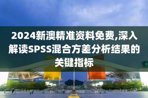 2024新澳精准资料免费,深入解读SPSS混合方差分析结果的关键指标