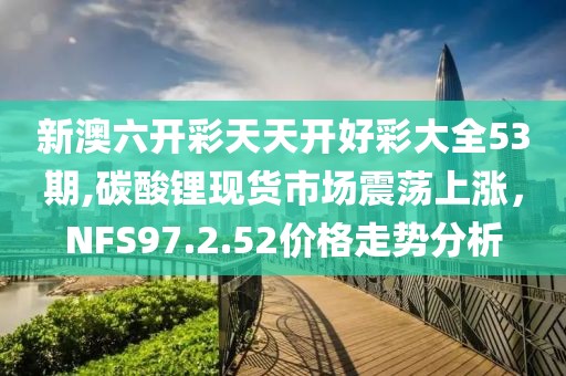 新澳六开彩天天开好彩大全53期,碳酸锂现货市场震荡上涨，NFS97.2.52价格走势分析