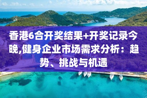 香港6合开奖结果+开奖记录今晚,健身企业市场需求分析：趋势、挑战与机遇