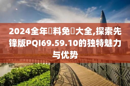 2024全年資料免費大全,探索先锋版PQI69.59.10的独特魅力与优势