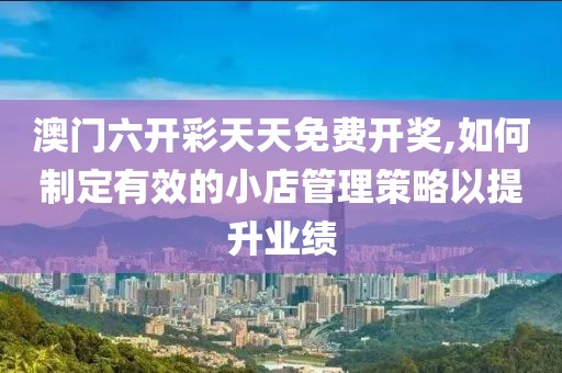 澳门六开彩天天免费开奖,如何制定有效的小店管理策略以提升业绩