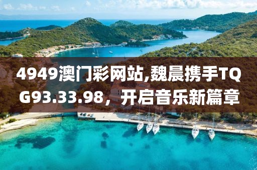 4949澳门彩网站,魏晨携手TQG93.33.98，开启音乐新篇章