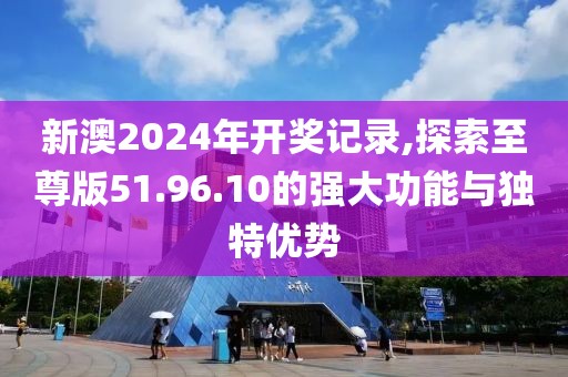 新澳2024年开奖记录,探索至尊版51.96.10的强大功能与独特优势