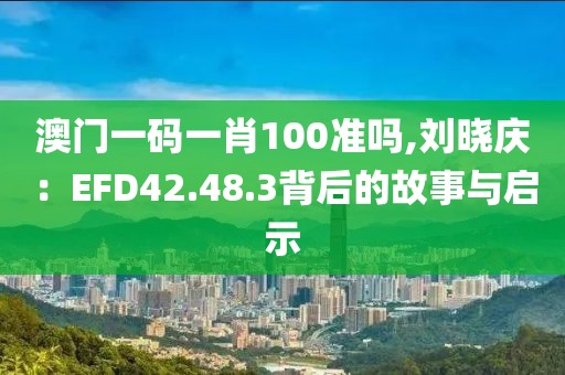 澳门一码一肖100准吗,刘晓庆：EFD42.48.3背后的故事与启示