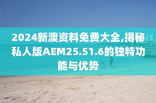 2024新澳资料免费大全,揭秘私人版AEM25.51.6的独特功能与优势