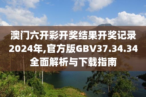 澳门六开彩开奖结果开奖记录2024年,官方版GBV37.34.34全面解析与下载指南