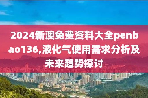 2024新澳免费资料大全penbao136,液化气使用需求分析及未来趋势探讨