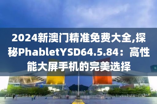 2024新澳门精准免费大全,探秘PhabletYSD64.5.84：高性能大屏手机的完美选择