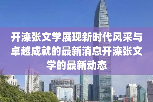 开滦张文学展现新时代风采与卓越成就的最新消息开滦张文学的最新动态