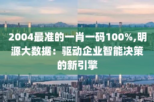 2004最准的一肖一码100%,明源大数据：驱动企业智能决策的新引擎