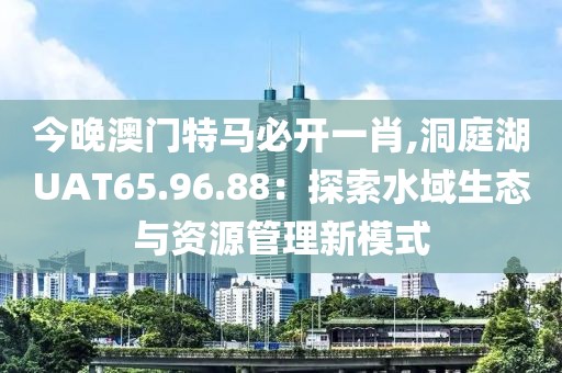 今晚澳门特马必开一肖,洞庭湖UAT65.96.88：探索水域生态与资源管理新模式