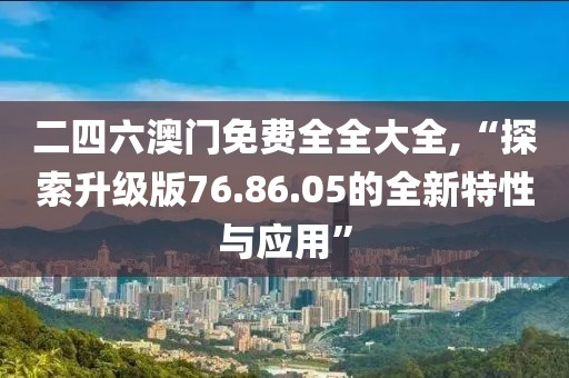 二四六澳门免费全全大全,“探索升级版76.86.05的全新特性与应用”
