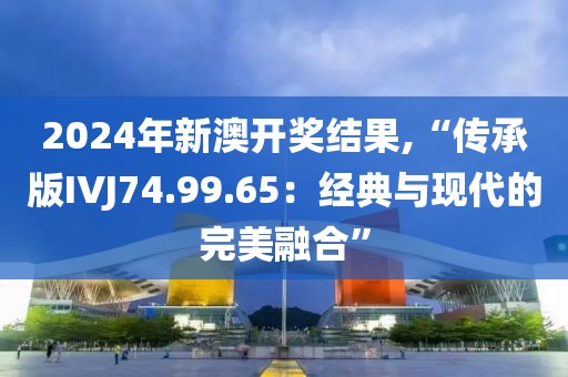 2024年新澳开奖结果,“传承版IVJ74.99.65：经典与现代的完美融合”