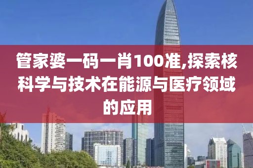 管家婆一码一肖100准,探索核科学与技术在能源与医疗领域的应用