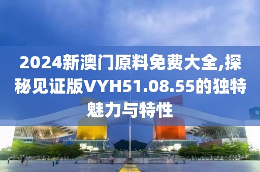 2024新澳门原料免费大全,探秘见证版VYH51.08.55的独特魅力与特性