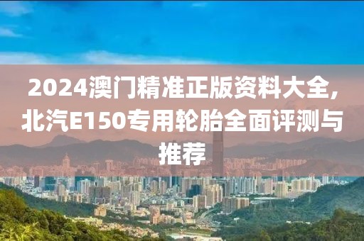 2024澳门精准正版资料大全,北汽E150专用轮胎全面评测与推荐