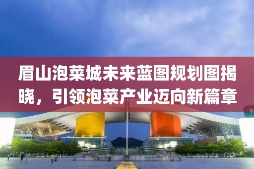 眉山泡菜城未来蓝图规划图揭晓，引领泡菜产业迈向新篇章