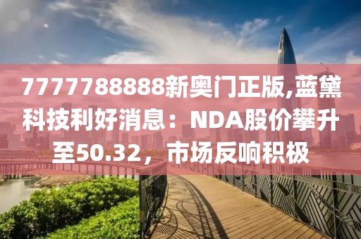 7777788888新奥门正版,蓝黛科技利好消息：NDA股价攀升至50.32，市场反响积极