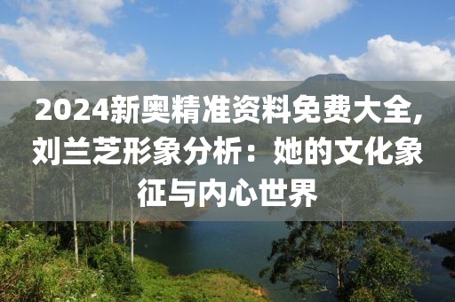 2024新奥精准资料免费大全,刘兰芝形象分析：她的文化象征与内心世界