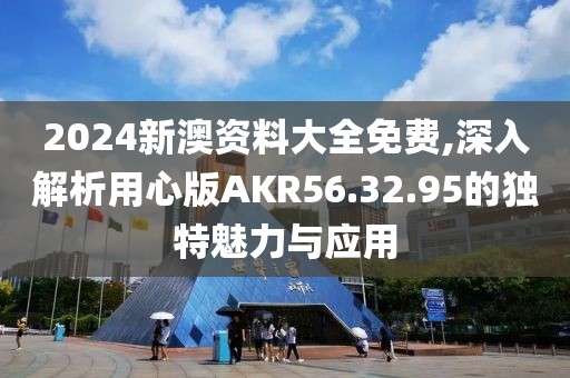 2024新澳资料大全免费,深入解析用心版AKR56.32.95的独特魅力与应用