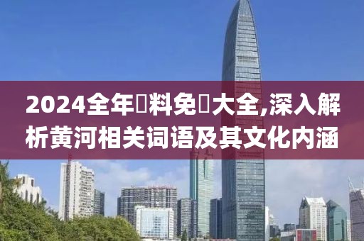 2024全年資料免費大全,深入解析黄河相关词语及其文化内涵