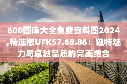 600图库大全免费资料图2024,精选版UFK57.68.86：独特魅力与卓越品质的完美结合