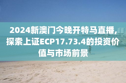 2024新澳门今晚开特马直播,探索上证ECP17.73.4的投资价值与市场前景