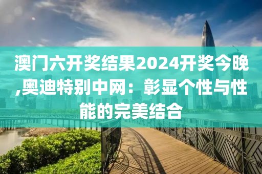 澳门六开奖结果2024开奖今晚,奥迪特别中网：彰显个性与性能的完美结合